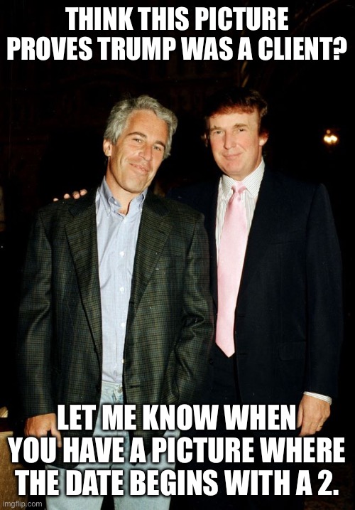 Trump with Epstein | THINK THIS PICTURE PROVES TRUMP WAS A CLIENT? LET ME KNOW WHEN YOU HAVE A PICTURE WHERE THE DATE BEGINS WITH A 2. | image tagged in trump with epstein | made w/ Imgflip meme maker