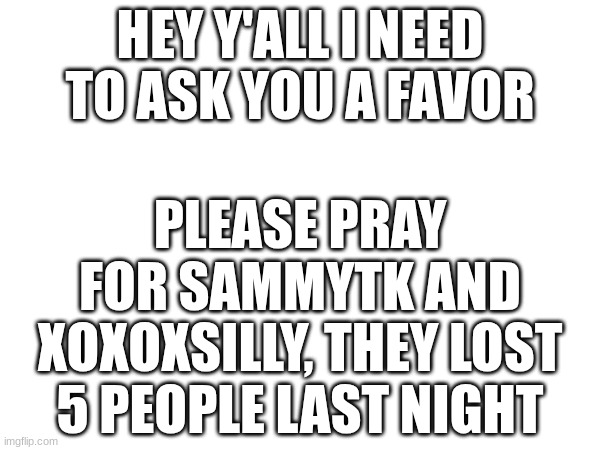 please keep them in your prays and everyone affected by this.... ty yall | HEY Y'ALL I NEED TO ASK YOU A FAVOR; PLEASE PRAY FOR SAMMYTK AND XOXOXSILLY, THEY LOST 5 PEOPLE LAST NIGHT | image tagged in thoughts and prayers | made w/ Imgflip meme maker
