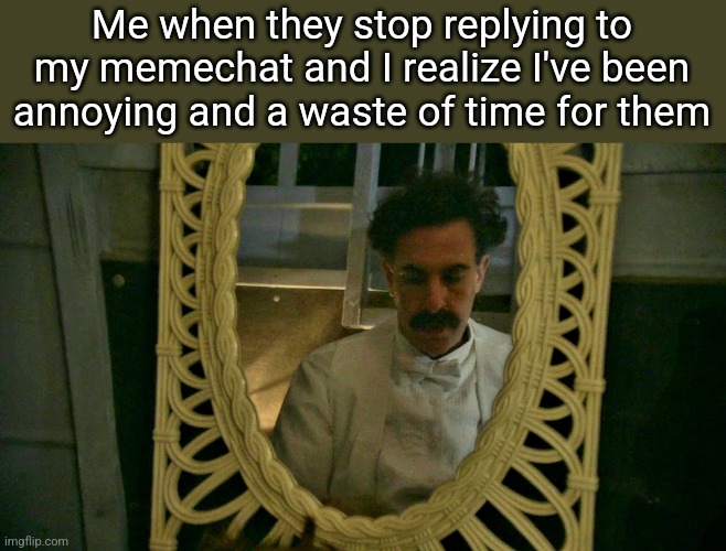 Borat sad in mirror | Me when they stop replying to my memechat and I realize I've been annoying and a waste of time for them | image tagged in borat sad in mirror | made w/ Imgflip meme maker