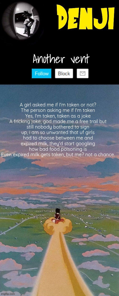 Denji's  dragon ball announcement template by Yachi | Another vent; A girl asked me if I'm taken or not?

The person asking me if I'm taken
Yes, I'm taken, taken as a joke
A fricking joke, god made me a free trail but still nobody bothered to sign up, i am so unwanted that uf girls had to choose between me and expired milk, they'd start googling how bad food poisoning is
Even expired milk gets taken, but me? not a chance. | image tagged in denji's dragon ball announcement template by yachi | made w/ Imgflip meme maker
