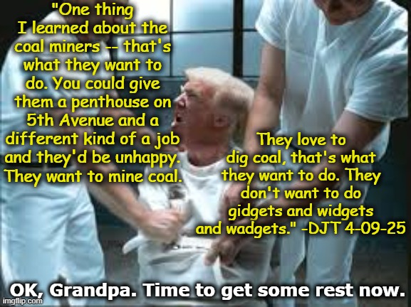 Coal Miners and Orange Man | "One thing I learned about the coal miners -- that's what they want to do. You could give them a penthouse on 5th Avenue and a different kind of a job and they'd be unhappy. They want to mine coal. They love to dig coal, that's what they want to do. They don't want to do gidgets and widgets and wadgets." -DJT 4-09-25; OK, Grandpa. Time to get some rest now. | image tagged in donald trump approves,donald trump the clown,maga,nevertrump meme,trump memes,presidential alert | made w/ Imgflip meme maker