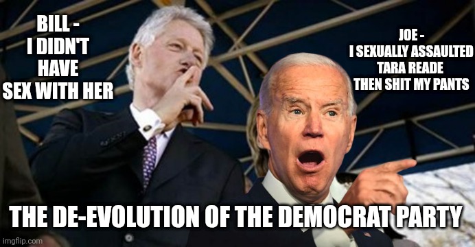 Hillary and Bill | BILL -
I DIDN'T HAVE SEX WITH HER JOE -
I SEXUALLY ASSAULTED TARA READE 
THEN SHIT MY PANTS THE DE-EVOLUTION OF THE DEMOCRAT PARTY | image tagged in hillary and bill | made w/ Imgflip meme maker