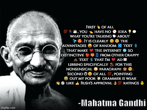 Gandhi Quote | First 👆 of all 💯🏃☕, you 👈 have no 🚫 idea 💡💭 what you're talking 🗣 about 💦😍. It is clearly 😋😉 the advantages 😜 of random 🔀 text 📲 that make 💘 the internet 🌐 so distinctive 🍎🍑👖 from other crappy 💩 text 📲 that I'm 💘 ad 🅱 libbing specifically 🐒 for this nonsensical 🙄 paragraph 🙈😏. Second ⏱😞 of all 💯, pointing 😂 out my poor 💸 grammer is weak 👋👶🏻 like 👍 Bush's approval 👌💯 ratings 💰 | image tagged in gandhi quote | made w/ Imgflip meme maker
