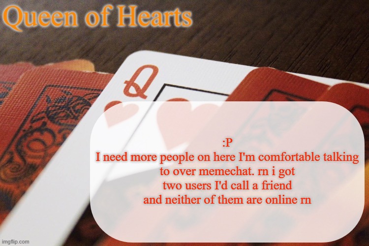 Queen of Hearts announcement | :P
I need more people on here I'm comfortable talking to over memechat. rn i got two users I'd call a friend and neither of them are online rn | image tagged in queen of hearts announcement | made w/ Imgflip meme maker