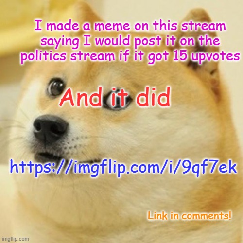 More people will see if you upvote : ) (not begging) | I made a meme on this stream saying I would post it on the politics stream if it got 15 upvotes; And it did; https://imgflip.com/i/9qf7ek; Link in comments! | image tagged in memes,doge | made w/ Imgflip meme maker
