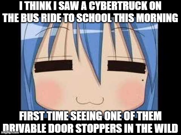 lucky star konata izumi | I THINK I SAW A CYBERTRUCK ON THE BUS RIDE TO SCHOOL THIS MORNING; FIRST TIME SEEING ONE OF THEM DRIVABLE DOOR STOPPERS IN THE WILD | image tagged in lucky star konata izumi | made w/ Imgflip meme maker
