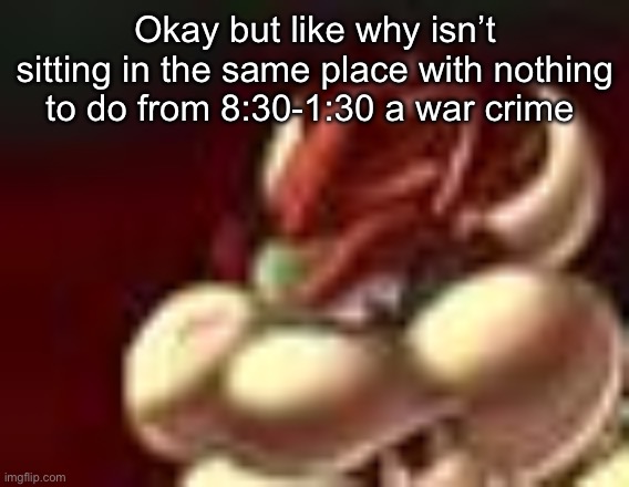 bowser fart cropped | Okay but like why isn’t sitting in the same place with nothing to do from 8:30-1:30 a war crime | image tagged in bowser fart cropped | made w/ Imgflip meme maker