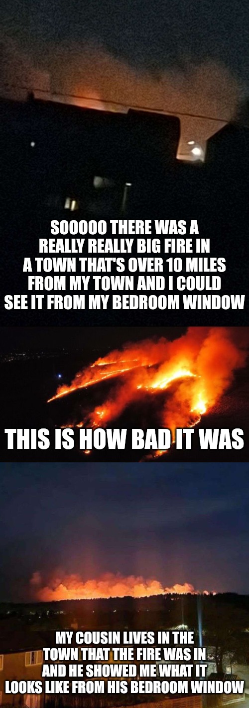 SOOOOO THERE WAS A REALLY REALLY BIG FIRE IN A TOWN THAT'S OVER 10 MILES FROM MY TOWN AND I COULD SEE IT FROM MY BEDROOM WINDOW; THIS IS HOW BAD IT WAS; MY COUSIN LIVES IN THE TOWN THAT THE FIRE WAS IN AND HE SHOWED ME WHAT IT LOOKS LIKE FROM HIS BEDROOM WINDOW | made w/ Imgflip meme maker