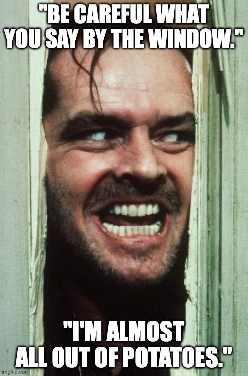 Here's Johnny Meme | "BE CAREFUL WHAT YOU SAY BY THE WINDOW."; "I'M ALMOST ALL OUT OF POTATOES." | image tagged in memes,here's johnny | made w/ Imgflip meme maker