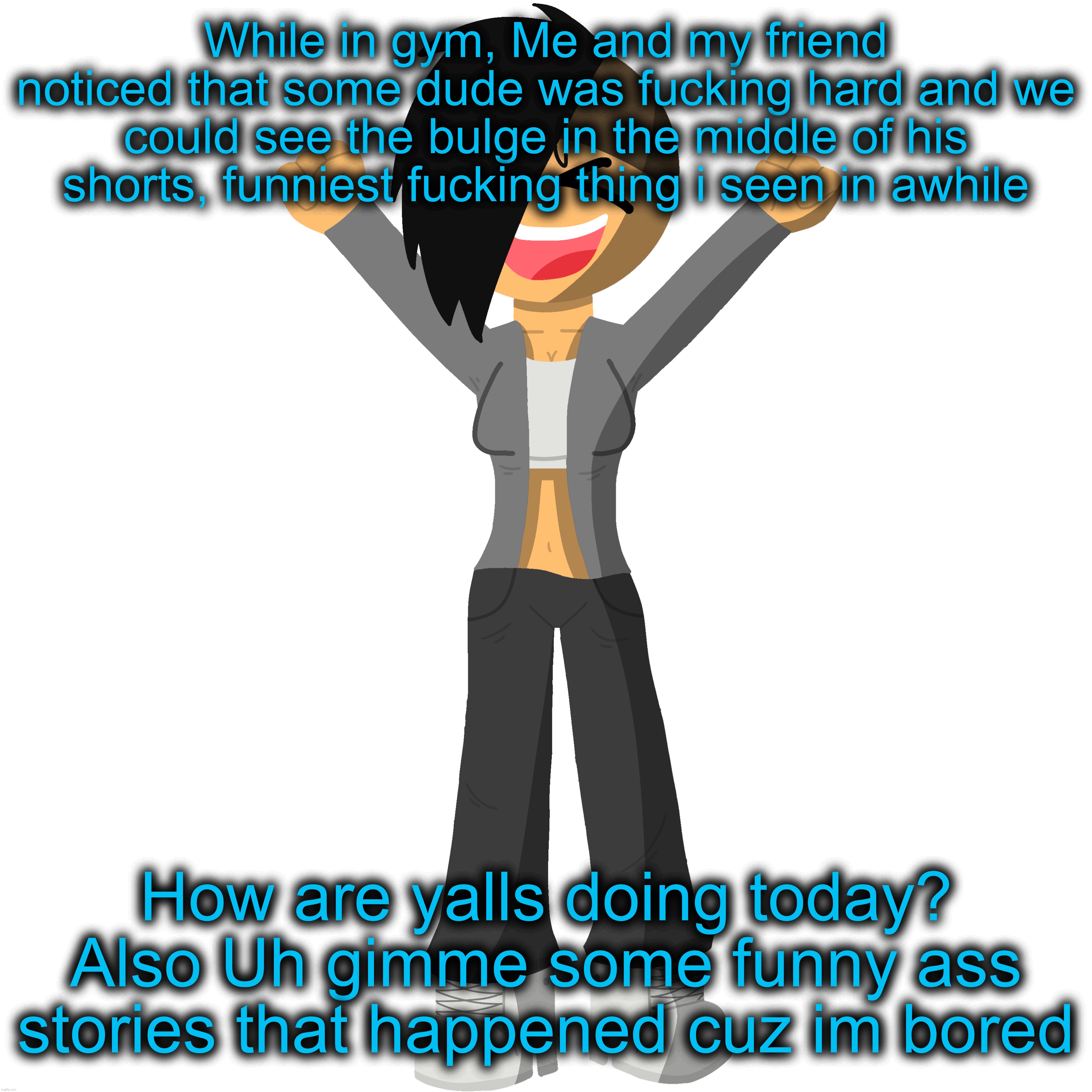 While in gym, Me and my friend noticed that some dude was fucking hard and we could see the bulge in the middle of his shorts, funniest fucking thing i seen in awhile; How are yalls doing today? Also Uh gimme some funny ass stories that happened cuz im bored | made w/ Imgflip meme maker