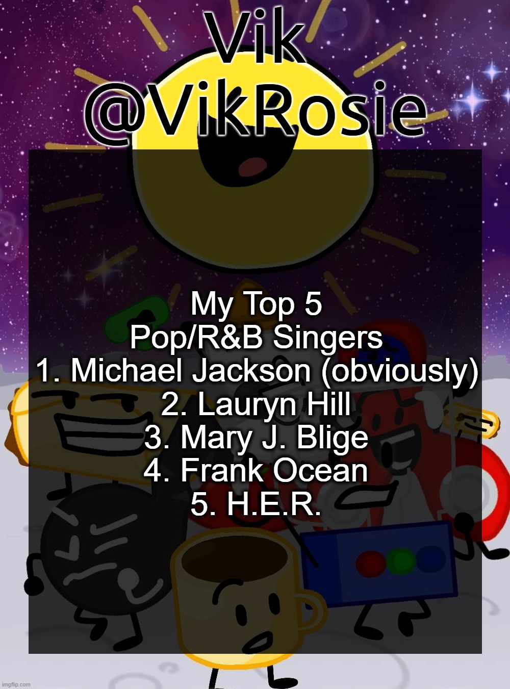 I don't listen to pop that much but when I do it's stuff like Sabrina Carpenter who won't make the list | My Top 5 Pop/R&B Singers
1. Michael Jackson (obviously)
2. Lauryn Hill
3. Mary J. Blige
4. Frank Ocean
5. H.E.R. | image tagged in rose's object cringe temp | made w/ Imgflip meme maker