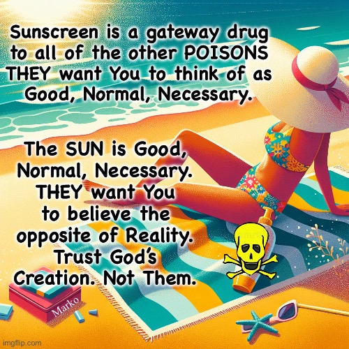 So many people believe the Lies, that the Lies become accepted, as gospel | Sunscreen is a gateway drug
to all of the other POISONS
THEY want You to think of as
Good, Normal, Necessary. The SUN is Good,
Normal, Necessary.
THEY want You
to believe the
opposite of Reality.
Trust God’s
Creation. Not Them. Marko | image tagged in memes,ecerything going in or on your body,must be good organic natural,not manmade poisons,fjb voters kissmyass | made w/ Imgflip meme maker