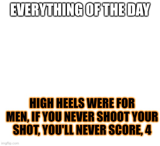 Blank | EVERYTHING OF THE DAY; HIGH HEELS WERE FOR MEN, IF YOU NEVER SHOOT YOUR SHOT, YOU'LL NEVER SCORE, 4 | image tagged in blank,everything of the day | made w/ Imgflip meme maker
