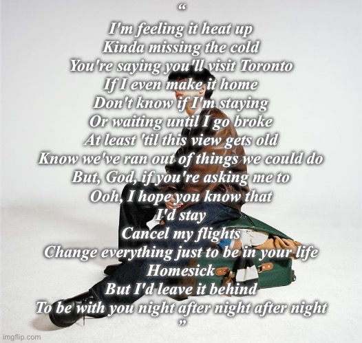 HOMESICK by MICO. It’s transcendently good | “
I'm feeling it heat up
Kinda missing the cold
You're saying you'll visit Toronto
If I even make it home
Don't know if I'm staying
Or waiting until I go broke
At least 'til this view gets old
Know we've ran out of things we could do
But, God, if you're asking me to
Ooh, I hope you know that
I'd stay
Cancel my flights
Change everything just to be in your life
Homesick
But I'd leave it behind
To be with you night after night after night
” | made w/ Imgflip meme maker