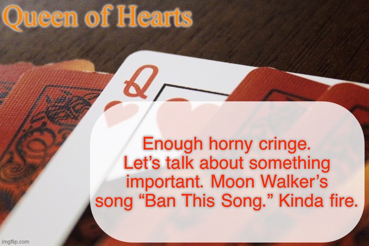 Queen of Hearts announcement | Enough horny cringe. Let’s talk about something important. Moon Walker’s song “Ban This Song.” Kinda fire. | image tagged in queen of hearts announcement | made w/ Imgflip meme maker