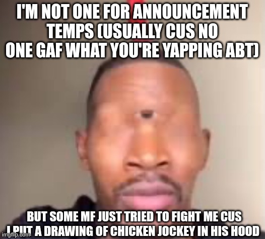 Eye of Rah | I'M NOT ONE FOR ANNOUNCEMENT TEMPS (USUALLY CUS NO ONE GAF WHAT YOU'RE YAPPING ABT); BUT SOME MF JUST TRIED TO FIGHT ME CUS I PUT A DRAWING OF CHICKEN JOCKEY IN HIS HOOD | image tagged in eye of rah | made w/ Imgflip meme maker