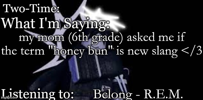 Two Time Announcement Template | my mom (6th grade) asked me if the term "honey bun" is new slang </3; Belong - R.E.M. | image tagged in two time announcement template | made w/ Imgflip meme maker