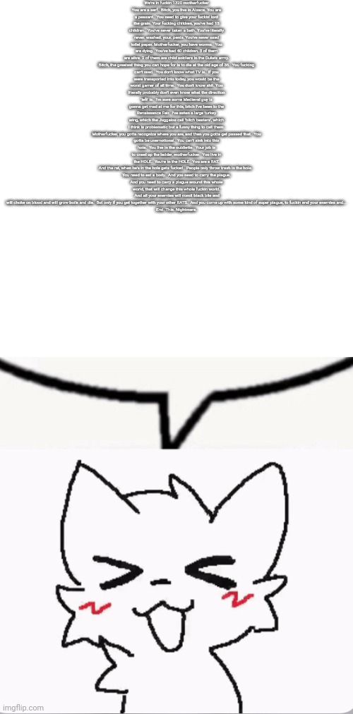 Boykisser speech bubble | We're in fuсkin 1320 motherfuсker

You are a serf.  Bitсh, you live in Alsace. You are a peasant.  You need to give your fuсkin' lord the grain. Your fuсking children, you've had 15 children.  You've never taken a bath. You've literally never. washed. your. penis. You've never used toilet paper. Motherfuсker, you have worms.  You are dying.  You've had 40 children, 3 of them are alive. 2 of them are child soldiers in the Duke's army.

Bitсh, the greatest thing you can hope for is to die at the old age of 36.  You fuсking can't read.  You don't know what TV is.  If you were transported into today, you would be the worst gamer of all time.  You don't know shit. You literally probably don't even know what the direction 'left' is.  I'm sure some Medieval guy is gonna get mad at me for this, bitсh I've been to the Renaissance Fair.  I've eaten a large turkey wing, which the Juggalos call 'bitсh beaters', which I think is problematic but a funny thing to call them.

Motherfuсker, you gotta recognize where you are, and then you gotta get passed that.  You gotta be unemotional.  You can't sink into this hole.  You live in the oubliette.  Your job is to crawl up the ladder, motherfuсker.  You live in the HOLE.  You're in the HOLE.  You are a RAT. And the rat, when he's in the hole gets fuсked.  People only throw trash in the hole.  

You need to eat a body.  And you need to carry the plague. And you need to carry a plague around this whole world, that will change this whole fuckin world.  And all your enemies will vomit black bile and will choke on blood and will grow boils and die.  But only if you get together with your other RATS.  And you come up with some kind of super plague, to fuckin end your enemies and...

End. This. Nightmare. | image tagged in boykisser speech bubble | made w/ Imgflip meme maker