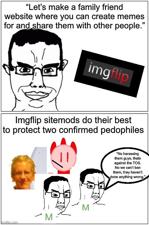 Misinformation shitpost | “Let’s make a family friend website where you can create memes for and share them with other people.”; Imgflip sitemods do their best to protect two confirmed pedophiles; “No harassing them guys, thats against the TOS. No we can’t ban them, they haven’t done anything wrong.” | image tagged in memes,blank comic panel 1x2 | made w/ Imgflip meme maker