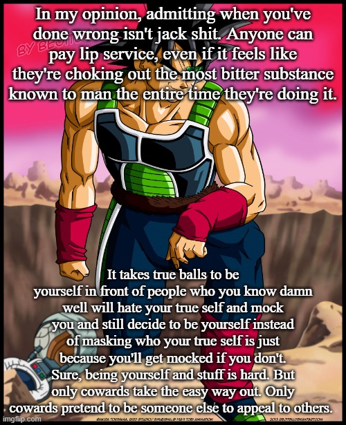 Bardock from Dragon Ball | In my opinion, admitting when you've done wrong isn't jack shit. Anyone can pay lip service, even if it feels like they're choking out the most bitter substance known to man the entire time they're doing it. It takes true balls to be yourself in front of people who you know damn well will hate your true self and mock you and still decide to be yourself instead of masking who your true self is just because you'll get mocked if you don't. Sure, being yourself and stuff is hard. But only cowards take the easy way out. Only cowards pretend to be someone else to appeal to others. | image tagged in bardock from dragon ball | made w/ Imgflip meme maker