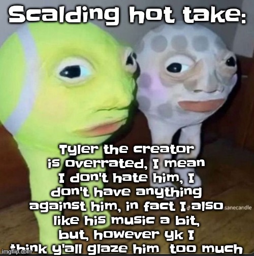 Ball | Scalding hot take:; Tyler the creator is overrated, I mean I don't hate him, I don't have anything against him, in fact I also like his music a bit, but, however yk I think y'all glaze him  too much | image tagged in ball | made w/ Imgflip meme maker