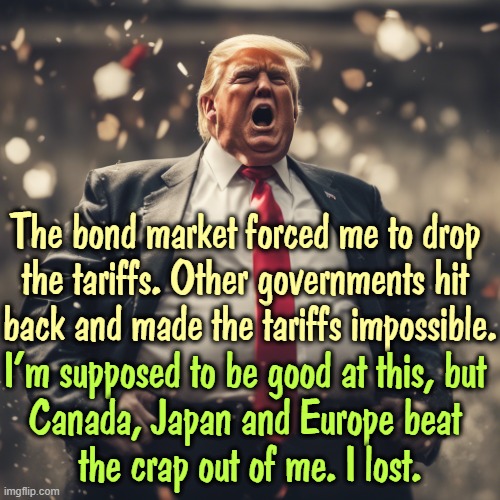 Trump pissed off other countries. They fought back. They know he's fullash*t. And they won. | The bond market forced me to drop 
the tariffs. Other governments hit 

back and made the tariffs impossible. I'm supposed to be good at this, but 
Canada, Japan and Europe beat 
the crap out of me. I lost. | image tagged in trump and his belly are having yet another temper tantrum,trump,loser,tariffs,friends,fight | made w/ Imgflip meme maker