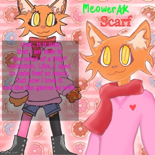 Scarf announcement template (drawing by Meower) | chat, is it bad that I am now in the mitst of a FNAF addiction. Like, I used to hate fnaf so much, but now I love it and the fan games as well. | image tagged in scarf announcement template drawing by meower | made w/ Imgflip meme maker
