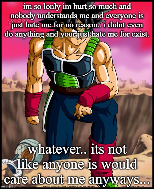 Bardock from Dragon Ball | im so lonly im hurt so much and nobody understands me and everyone is just hate me for no reason.. i didnt even do anything and your just hate me for exist. whatever.. its not like anyone is would care about me anyways... | image tagged in bardock from dragon ball | made w/ Imgflip meme maker