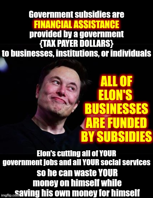 Elon Is A Citizen Of South Africa, Where He Was Born & Raised During Apartheid, Canada AND He's Supposedly American Too | Government subsidies are
FINANCIAL ASSISTANCE
provided by a government
{TAX PAYER DOLLARS}
to businesses, institutions, or individuals; FINANCIAL ASSISTANCE; ALL OF ELON'S  BUSINESSES ARE FUNDED BY SUBSIDIES; Elon's cutting all of YOUR government jobs and all YOUR social services; so he can waste YOUR money on himself while saving his own money for himself | image tagged in elon musk,donald trump is a convicted rapist,trump is a convicted rapist,trump is a convicted felon,maga,memes | made w/ Imgflip meme maker