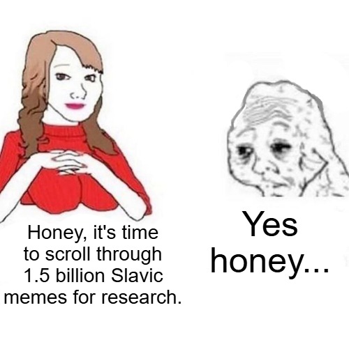 Yes Honey | Yes honey... Honey, it's time to scroll through 1.5 billion Slavic memes for research. | image tagged in yes honey,slavic memes | made w/ Imgflip meme maker