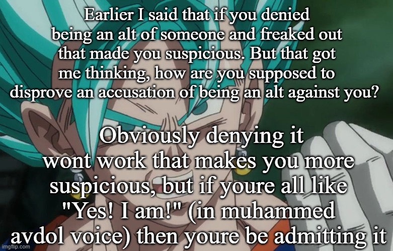 MLG Vegito | Earlier I said that if you denied being an alt of someone and freaked out that made you suspicious. But that got me thinking, how are you supposed to disprove an accusation of being an alt against you? Obviously denying it wont work that makes you more suspicious, but if youre all like "Yes! I am!" (in muhammed avdol voice) then youre be admitting it | image tagged in mlg vegito | made w/ Imgflip meme maker