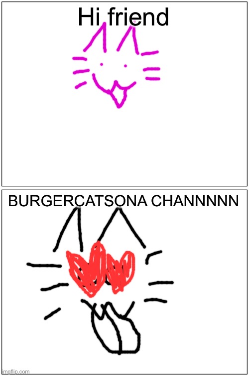 Blank Comic Panel 1x2 | Hi friend; BURGERCATSONA CHANNNNN | image tagged in memes,blank comic panel 1x2 | made w/ Imgflip meme maker