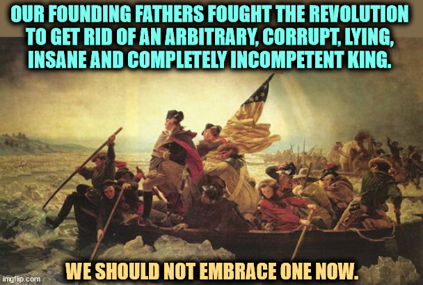 Trump is Un-American. | OUR FOUNDING FATHERS FOUGHT THE REVOLUTION 
TO GET RID OF AN ARBITRARY, CORRUPT, LYING, 
INSANE AND COMPLETELY INCOMPETENT KING. WE SHOULD NOT EMBRACE ONE NOW. | image tagged in washington delaware,founding fathers,constitution,american revolution,king,trump | made w/ Imgflip meme maker