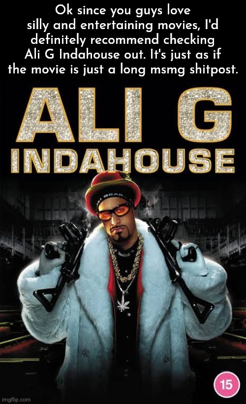 Ok since you guys love silly and entertaining movies, I'd definitely recommend checking
Ali G Indahouse out. It's just as if the movie is just a long msmg shitpost. | made w/ Imgflip meme maker
