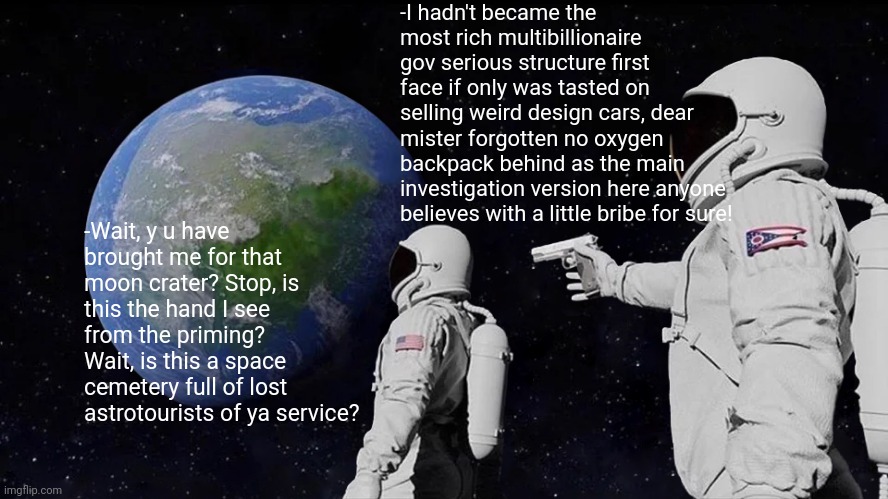 -Be silent in the cold space. | -I hadn't became the most rich multibillionaire gov serious structure first face if only was tasted on selling weird design cars, dear mister forgotten no oxygen backpack behind as the main investigation version here anyone believes with a little bribe for sure! -Wait, y u have brought me for that moon crater? Stop, is this the hand I see from the priming? Wait, is this a space cemetery full of lost astrotourists of ya service? | image tagged in memes,always has been,tesla truck,assassination chain,chillin' astronaut,billionaire | made w/ Imgflip meme maker