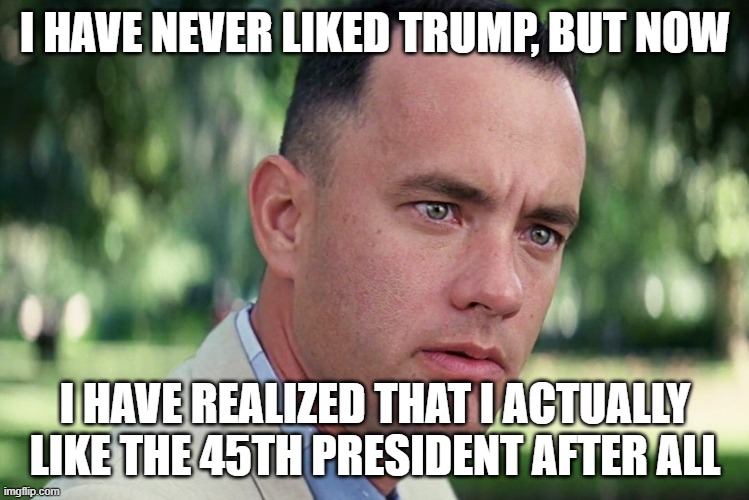 I was wrong this whole time! | I HAVE NEVER LIKED TRUMP, BUT NOW; I HAVE REALIZED THAT I ACTUALLY LIKE THE 45TH PRESIDENT AFTER ALL | image tagged in memes,and just like that,politics | made w/ Imgflip meme maker