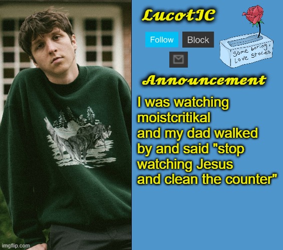 LucotIC's Powfu announcement template | I was watching moistcritikal and my dad walked by and said "stop watching Jesus and clean the counter" | image tagged in lucotic's powfu announcement template | made w/ Imgflip meme maker