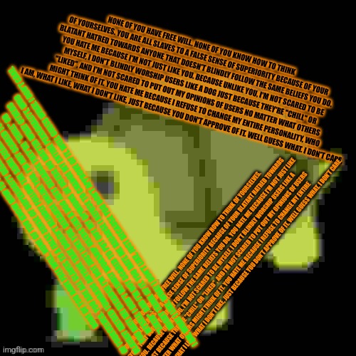 Low Quality Barfing Turtle | NONE OF YOU HAVE FREE WILL. NONE OF YOU KNOW HOW TO THINK OF YOURSELVES. YOU ARE ALL SLAVES TO A FALSE SENSE OF SUPERIORITY BECAUSE OF YOUR BLATANT HATRED TOWARDS ANYONE THAT DOESN'T BLINDLY FOLLOW THE SAME BELIEFS YOU DO. YOU HATE ME BECAUSE I'M NOT JUST LIKE YOU. BECAUSE UNLIKE YOU, I'M NOT SCARED TO BE MYSELF, I DON'T BLINDLY WORSHIP USERS LIKE A DOG JUST BECAUSE THEY'RE "CHILL" OR "LIKED", AND I'M NOT SCARED TO PUT OUT MY OPINIONS OF USERS NO MATTER WHAT OTHERS MIGHT THINK OF IT. YOU HATE ME BECAUSE I REFUSE TO CHANGE MY ENTIRE PERSONALITY, WHO I AM, WHAT I LIKE, WHAT I DON'T LIKE, JUST BECAUSE YOU DON'T APPROVE OF IT. WELL GUESS WHAT. I DON'T CARE. NONE OF YOU HAVE FREE WILL. NONE OF YOU KNOW HOW TO THINK OF YOURSELVES. YOU ARE ALL SLAVES TO A FALSE SENSE OF SUPERIORITY BECAUSE OF YOUR BLATANT HATRED TOWARDS ANYONE THAT DOESN'T BLINDLY FOLLOW THE SAME BELIEFS YOU DO. YOU HATE ME BECAUSE I'M NOT JUST LIKE YOU. BECAUSE UNLIKE YOU, I'M NOT SCARED TO BE MYSELF, I DON'T BLINDLY WORSHIP USERS LIKE A DOG JUST BECAUSE THEY'RE "CHILL" OR "LIKED", AND I'M NOT SCARED TO PUT OUT MY OPINIONS OF USERS NO MATTER WHAT OTHERS MIGHT THINK OF IT. YOU HATE ME BECAUSE I REFUSE TO CHANGE MY ENTIRE PERSONALITY, WHO I AM, WHAT I LIKE, WHAT I DON'T LIKE, JUST BECAUSE YOU DON'T APPROVE OF IT. WELL GUESS WHAT. I DON'T CARE. NONE OF YOU HAVE FREE WILL. NONE OF YOU KNOW HOW TO THINK OF YOURSELVES. YOU ARE ALL SLAVES TO A FALSE SENSE OF SUPERIORITY BECAUSE OF YOUR BLATANT HATRED TOWARDS ANYONE THAT DOESN'T BLINDLY FOLLOW THE SAME BELIEFS YOU DO. YOU HATE ME BECAUSE I'M NOT JUST LIKE YOU. BECAUSE UNLIKE YOU, I'M NOT SCARED TO BE MYSELF, I DON'T BLINDLY WORSHIP USERS LIKE A DOG JUST BECAUSE THEY'RE "CHILL" OR "LIKED", AND I'M NOT SCARED TO PUT OUT MY OPINIONS OF USERS NO MATTER WHAT OTHERS MIGHT THINK OF IT. YOU HATE ME BECAUSE I REFUSE TO CHANGE MY ENTIRE PERSONALITY, WHO I AM, WHAT I LIKE, WHAT I DON'T LIKE, JUST BECAUSE YOU DON'T APPROVE OF IT. WELL GUESS WHAT. I DON'T CARE. | image tagged in low quality barfing turtle | made w/ Imgflip meme maker