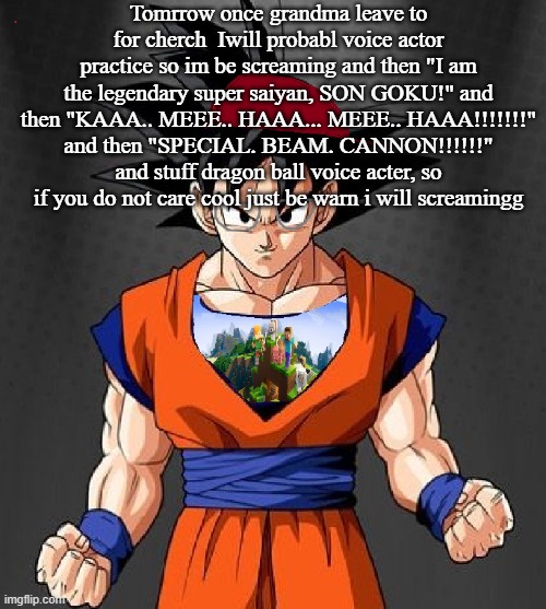 My Dragonball OC | Tomrrow once grandma leave to for cherch  Iwill probabl voice actor practice so im be screaming and then "I am the legendary super saiyan, SON GOKU!" and then "KAAA.. MEEE.. HAAA... MEEE.. HAAA!!!!!!!" and then "SPECIAL. BEAM. CANNON!!!!!!" and stuff dragon ball voice acter, so if you do not care cool just be warn i will screamingg | image tagged in my dragonball oc | made w/ Imgflip meme maker