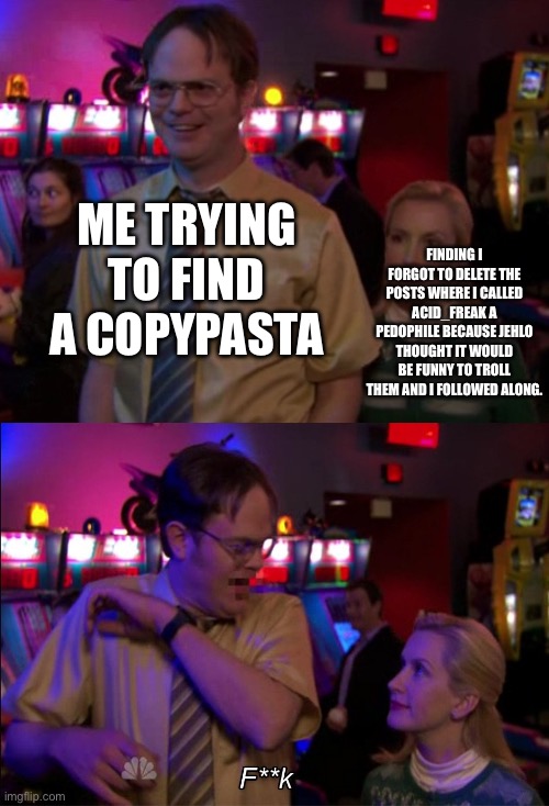 If Acid_Freak is here, this is the real reason why I did that | ME TRYING TO FIND A COPYPASTA; FINDING I FORGOT TO DELETE THE POSTS WHERE I CALLED ACID_FREAK A PEDOPHILE BECAUSE JEHLO THOUGHT IT WOULD BE FUNNY TO TROLL THEM AND I FOLLOWED ALONG. | image tagged in angela scared dwight | made w/ Imgflip meme maker