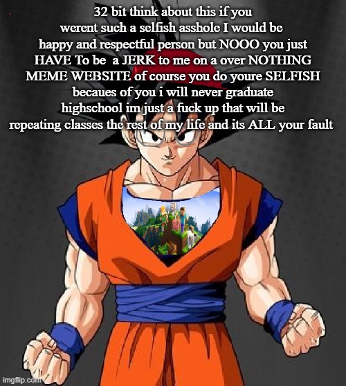 My Dragonball OC | 32 bit think about this if you werent such a selfish asshole I would be  happy and respectful person but NOOO you just HAVE To be  a JERK to me on a over NOTHING MEME WEBSITE of course you do youre SELFISH becaues of you i will never graduate highschool im just a fuck up that will be repeating classes the rest of my life and its ALL your fault | image tagged in my dragonball oc | made w/ Imgflip meme maker