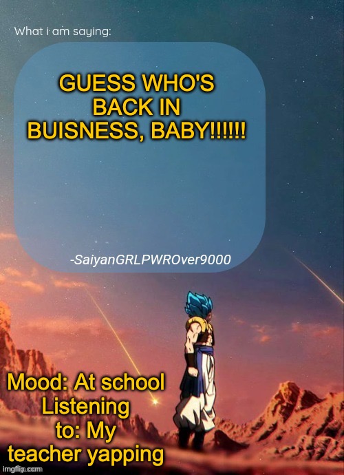 ANYONE AT SCHOOL RAISE THEIR HAND!!! | GUESS WHO'S BACK IN BUISNESS, BABY!!!!!! Mood: At school
Listening to: My teacher yapping | image tagged in sayiangrlpwrover9000's new announcement page | made w/ Imgflip meme maker