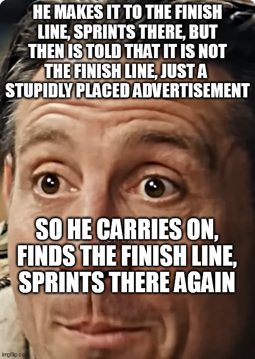 HE MAKES IT TO THE FINISH
LINE, SPRINTS THERE, BUT
THEN IS TOLD THAT IT IS NOT
THE FINISH LINE, JUST A 
STUPIDLY PLACED ADVERTISEMENT; SO HE CARRIES ON, FINDS THE FINISH LINE,
SPRINTS THERE AGAIN | made w/ Imgflip meme maker