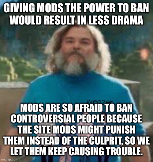 I am Steve weezer | GIVING MODS THE POWER TO BAN
WOULD RESULT IN LESS DRAMA; MODS ARE SO AFRAID TO BAN
CONTROVERSIAL PEOPLE BECAUSE THE SITE MODS MIGHT PUNISH THEM INSTEAD OF THE CULPRIT, SO WE
LET THEM KEEP CAUSING TROUBLE. | image tagged in i am steve weezer | made w/ Imgflip meme maker