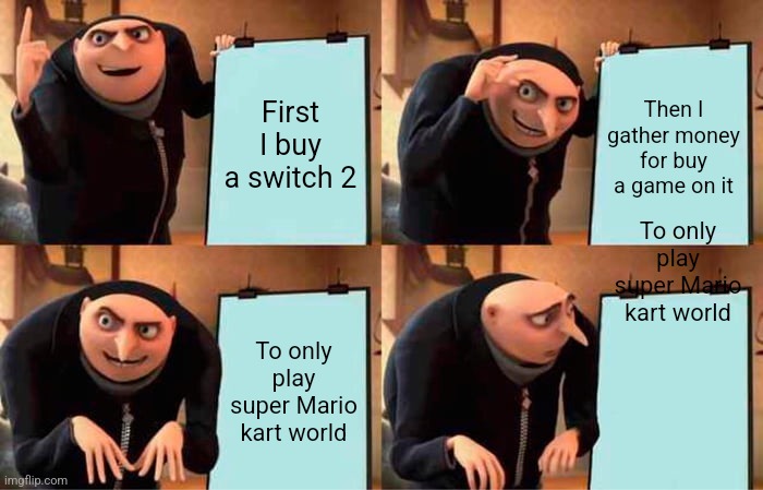 Switch 2...... | First I buy a switch 2; Then I gather money for buy a game on it; To only play super Mario kart world; To only play super Mario kart world | image tagged in memes,gru's plan,funny memes,gaming,nintendo switch,mario kart | made w/ Imgflip meme maker