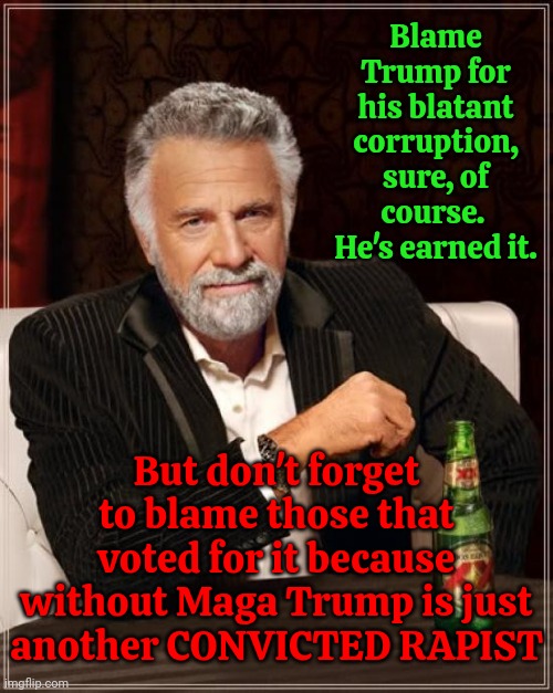 Donald Trump IS A Convicted Rapist And Felon.  Sadly, Even After All Of Trump's Blatant Lies & Corruption, Maga Is Still Blind | Blame Trump for his blatant corruption, sure, of course.  He's earned it. But don't forget to blame those that voted for it because without Maga Trump is just another CONVICTED RAPIST | image tagged in memes,the most interesting man in the world,donald trump is a convicted rapist,trump is a convicted rapist,maga,lock him up | made w/ Imgflip meme maker