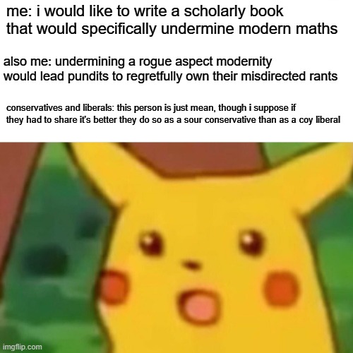 it's tough keeping the lid on frustration with both non-sides of a debate | me: i would like to write a scholarly book that would specifically undermine modern maths; also me: undermining a rogue aspect modernity would lead pundits to regretfully own their misdirected rants; conservatives and liberals: this person is just mean, though i suppose if they had to share it's better they do so as a sour conservative than as a coy liberal | image tagged in memes,surprised pikachu,paradoxes are the red herring | made w/ Imgflip meme maker