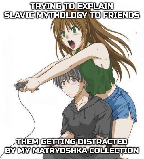 Anime gamer girl | TRYING TO EXPLAIN SLAVIC MYTHOLOGY TO FRIENDS; THEM GETTING DISTRACTED BY MY MATRYOSHKA COLLECTION | image tagged in anime gamer girl,slavic mythology | made w/ Imgflip meme maker