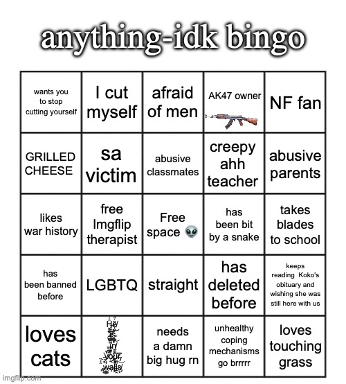 I made this bingo, screenshot and fill it out or something. | anything-idk bingo; I cut myself; afraid of men; NF fan; wants you to stop cutting yourself; AK47 owner; sa victim; creepy ahh teacher; GRILLED CHEESE; abusive parents; abusive classmates; free Imgflip therapist; Free space 👽; has been bit by a snake; takes blades to school; likes war history; LGBTQ; straight; has been banned before; has deleted before; keeps reading  Koko's obituary and wishing she was still here with us; loves cats; Ḫ̶̼̺̹̑́ȅ̸̦̤͗̈́ ̷̞͖̔̀̍͠i̸͔͍̓̋̉̍s̵̰̳͓̀̌͝͝ ̶̨̭̬̼͘͘i̵̻͆̏̿̚n̸̥̦̣̜͑̍̅͝ ̵̤͓͐y̸̝̔̆͝o̷̡̡̖̱̒͌͒u̷͎͓̹̅̆̑͂r̴̡̅̅͘ ̴̪̖̃̓̏͜w̶͈͇̠̓̍̊a̷̦͝ĺ̵̨̻̽̂l̴̰̭̋̈́s̸̡̙̖͝; needs a damn big hug rn; unhealthy coping mechanisms go brrrrr; loves touching grass | image tagged in blank five by five bingo grid | made w/ Imgflip meme maker