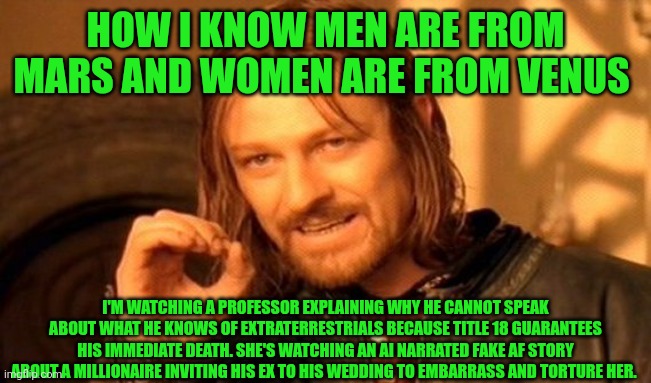 Funny | HOW I KNOW MEN ARE FROM MARS AND WOMEN ARE FROM VENUS; I'M WATCHING A PROFESSOR EXPLAINING WHY HE CANNOT SPEAK ABOUT WHAT HE KNOWS OF EXTRATERRESTRIALS BECAUSE TITLE 18 GUARANTEES HIS IMMEDIATE DEATH. SHE'S WATCHING AN AI NARRATED FAKE AF STORY ABOUT A MILLIONAIRE INVITING HIS EX TO HIS WEDDING TO EMBARRASS AND TORTURE HER. | image tagged in memes,one does not simply,men and women,women vs men,real life,certified bruh moment | made w/ Imgflip meme maker